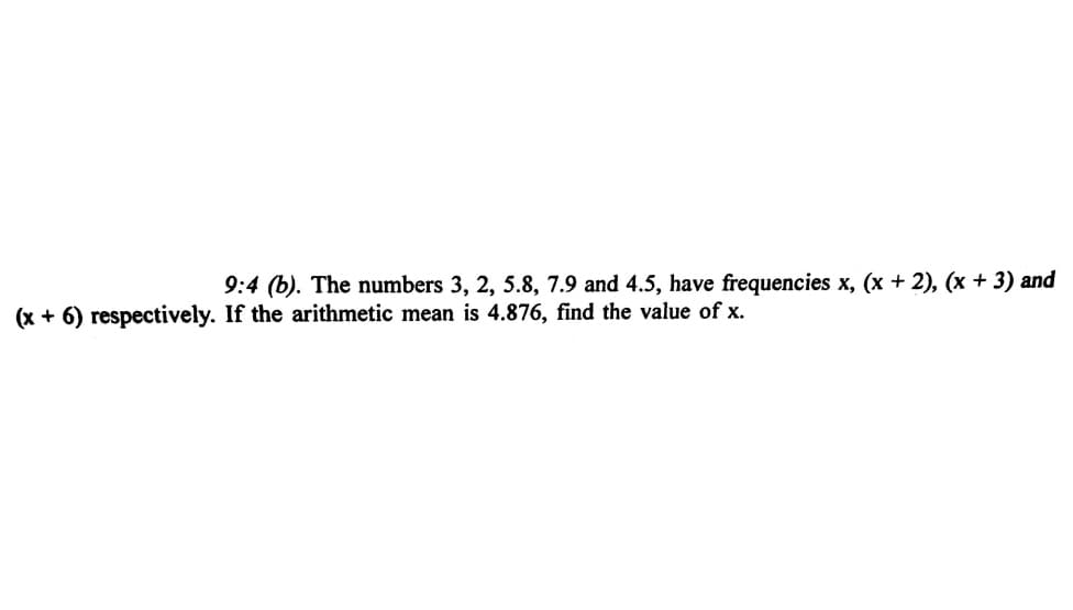 9:4 (b). The numbers 3, 2, 5.8, 7.9 and 4.5, have frequencies x, (x + 2), (x + 3) and
(x + 6) respectively. If the arithmetic mean is 4.876, find the value of x.