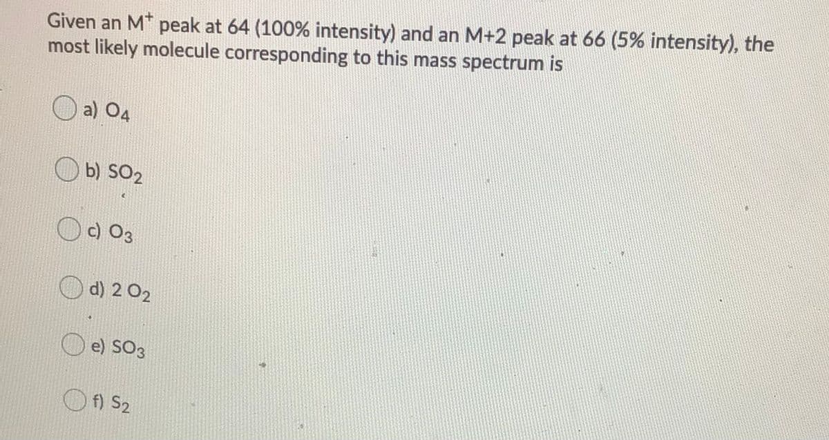 Given an M* peak at 64 (100% intensity) and an M+2 peak at 66 (5% intensity), the
most likely molecule corresponding to this mass spectrum is
a) O4
b) SO2
c) O3
d) 2 02
e) SO3
f) S2
