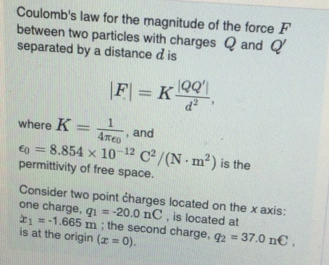 Coulomb's law for the magnitude of the force F
between two particles with charges Q and Q
separated by a distance d is
F = K 9'1
d²
where K
%3D
Απευ
and
€0 =8.854 x 10-12 C2/(N - m²) is the
permittivity of free space.
Consider two point charges located on the x axis:
one charge, qi = -20.0 nC, is located at
I1 =-1.665 m ; the second charge, q2 37.0 n€,
is at the origin (r 0).
%3D
