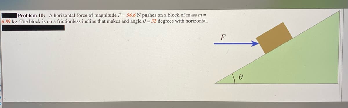 Problem 10: A horizontal force of magnitude F = 56.6 N pushes on a block of mass m =
6.89 kg. The block is on a frictionless incline that makes and angle 0 = 32 degrees with horizontal.
F
