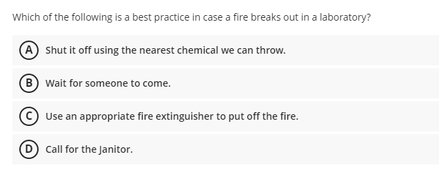 Which of the following is a best practice in case a fire breaks out in a laboratory?
A Shut it off using the nearest chemical we can throw.
B wait for someone to come.
Use an appropriate fire extinguisher to put off the fire.
D Call for the Janitor.
