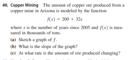 40. Copper Mining The amount of copper ore produced from a
copper mine in Arizona is modeled by the function
f(x) = 200 + 32x
where x is the number of years since 2005 and f(x) is mea-
sured in thousands of tons.
(a) Sketch a graph of f.
(b) What is the slope of the graph?
(c) At what rate is the amount of ore produced changing?
