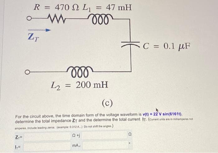R = 470 L₁ = 47 mH
www 000
ZT
voo
L₂ = 200 mH
(c)
For the circuit above, the time domain form of the voltage waveform is v(t) = 22 V sin(6161t).
determine the total impedance ZT and the determine the total current IT. (Current units are in milliamperes not
amperes. Include leading zeros. (example: 0.312A) Do not shift the angles.)
Q+j
ZT=
IF
mAz
C = 0.1 μF
Ω