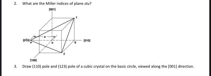 2.
What are the Miller indices of plane stu?
[001]
[OTO]
q
[010]
[100]
3. Draw (110) pole and (123) pole of a cubic crystal on the basic circle, viewed along the [001] direction.