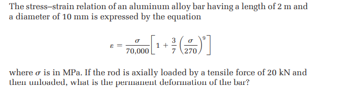 The stress-strain relation of an aluminum alloy bar having a length of 2 m and
a diameter of 10 mm is expressed by the equation
3
1 +
8 =
70,000
where o is in MPa. If the rod is axially loaded by a tensile force of 20 kN and
lhen unloaded, whal is the permanent deformation of the bar?
