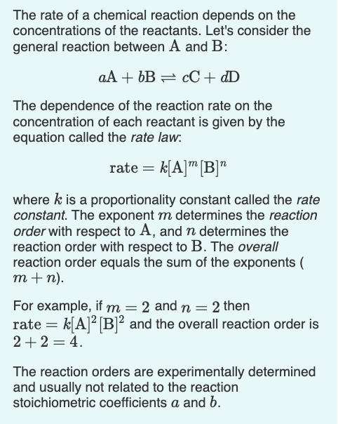 The rate of a chemical reaction depends on the
concentrations of the reactants. Let's consider the
general reaction between A and B:
aA + 6B = cC + dD
The dependence of the reaction rate on the
concentration of each reactant is given by the
equation called the rate law:
rate = k[A]" [B]"
where k is a proportionality constant called the rate
constant. The exponent m determines the reaction
order with respect to A, and n determines the
reaction order with respect to B. The overall
reaction order equals the sum of the exponents (
т+ n).
For example, if m = 2 and n = 2 then
rate = k[A]² [B]² and the overall reaction order is
2+2 = 4.
The reaction orders are experimentally determined
and usually not related to the reaction
stoichiometric coefficients a and b.
