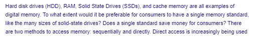 Hard disk drives (HDD), RAM, Solid State Drives (SSDS), and cache memory are all examples of
digital memory. To what extent would it be preferable for consumers to have a single memory standard,
like the many sizes of solid-state drives? Does a single standard save money for consumers? There
are two methods to access memory: sequentially and directly. Direct access is increasingly being used
