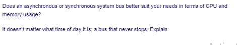 Does an asynchronous or synchronous system bus better suit your needs in terms of CPU and
memory usage?
It doesn't matter what time of day it is; a bus that never stops. Explain.
