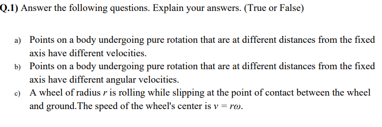 Q.1) Answer the following questions. Explain your answers. (True or False)
a) Points on a body undergoing pure rotation that are at different distances from the fixed
axis have different velocities.
b) Points on a body undergoing pure rotation that are at different distances from the fixed
axis have different angular velocities.
c) A wheel of radius r is rolling while slipping at the point of contact between the wheel
and ground. The speed of the wheel's center is v = ra.
