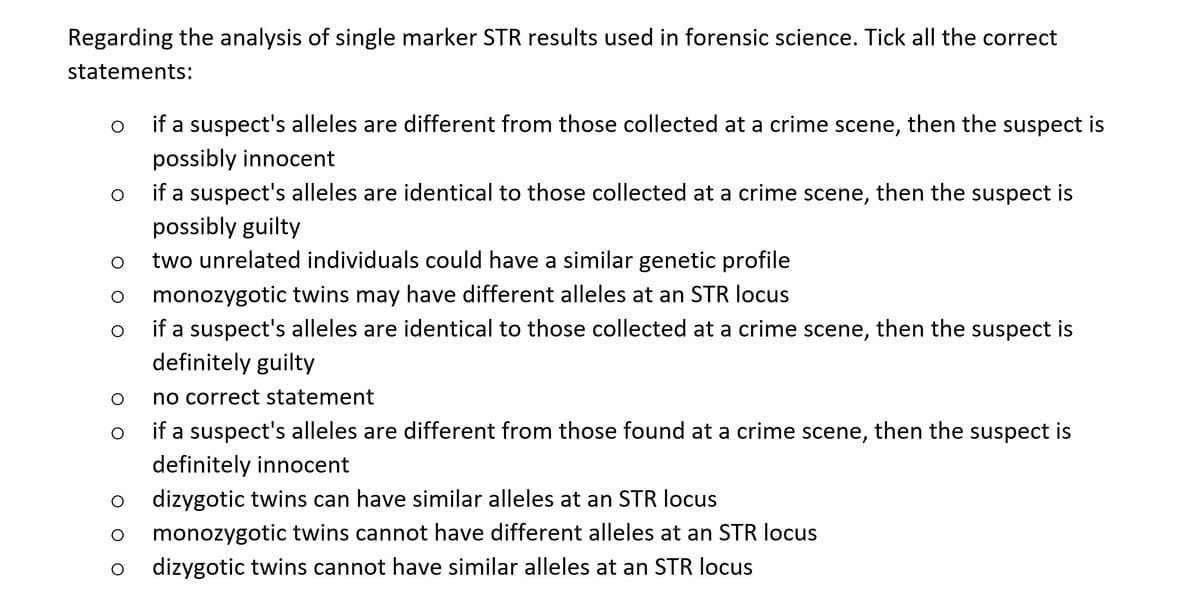 Regarding the analysis of single marker STR results used in forensic science. Tick all the correct
statements:
o if a suspect's alleles are different from those collected at a crime scene, then the suspect is
possibly innocent
if a suspect's alleles are identical to those collected at a crime scene, then the suspect is
possibly guilty
two unrelated individuals could have a similar genetic profile
monozygotic twins may have different alleles at an STR locus
O
if a suspect's alleles are identical to those collected at a crime scene, then the suspect is
definitely guilty
O
O
no correct statement
O
if a suspect's alleles are different from those found at a crime scene, then the suspect is
definitely innocent
dizygotic twins can have similar alleles at an STR locus
monozygotic twins cannot have different alleles at an STR locus
dizygotic twins cannot have similar alleles at an STR locus
O
O