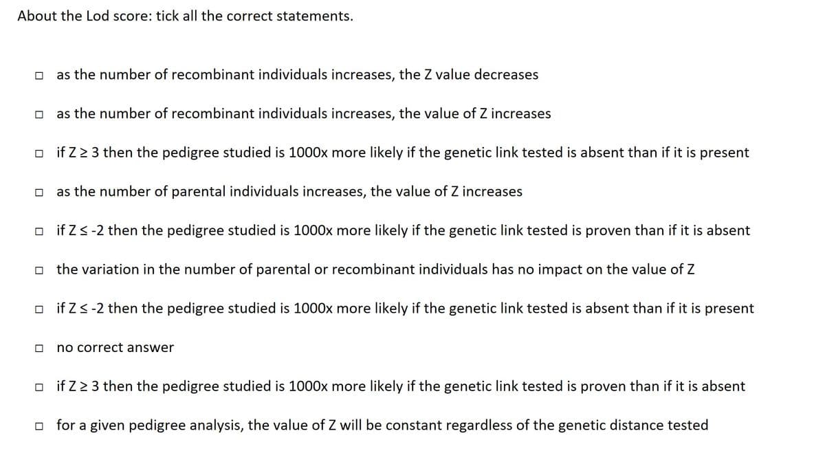 About the Lod score: tick all the correct statements.
as the number of recombinant individuals increases, the Z value decreases
as the number of recombinant individuals increases, the value of Z increases
if Z ≥ 3 then the pedigree studied is 1000x more likely if the genetic link tested is absent than if it is present
☐as the number of parental individuals increases, the value of Z increases
if Z ≤ -2 then the pedigree studied is 1000x more likely if the genetic link tested is proven than if it is absent
the variation in the number of parental or recombinant individuals has no impact on the value of Z
if Z < -2 then the pedigree studied is 1000x more likely if the genetic link tested is absent than if it is present
no correct answer
if Z ≥ 3 then the pedigree studied is 1000x more likely if the genetic link tested is proven than if it is absent
☐for a given pedigree analysis, the value of Z will be constant regardless of the genetic distance tested