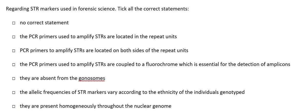 Regarding STR markers used in forensic science. Tick all the correct statements:
no correct statement
the PCR primers used to amplify STRs are located in the repeat units
PCR primers to amplify STRs are located on both sides of the repeat units
the PCR primers used to amplify STRs are coupled to a fluorochrome which is essential for the detection of amplicons
they are absent from the gonosomes
the allelic frequencies of STR markers vary according to the ethnicity of the individuals genotyped
they are present homogeneously throughout the nuclear genome