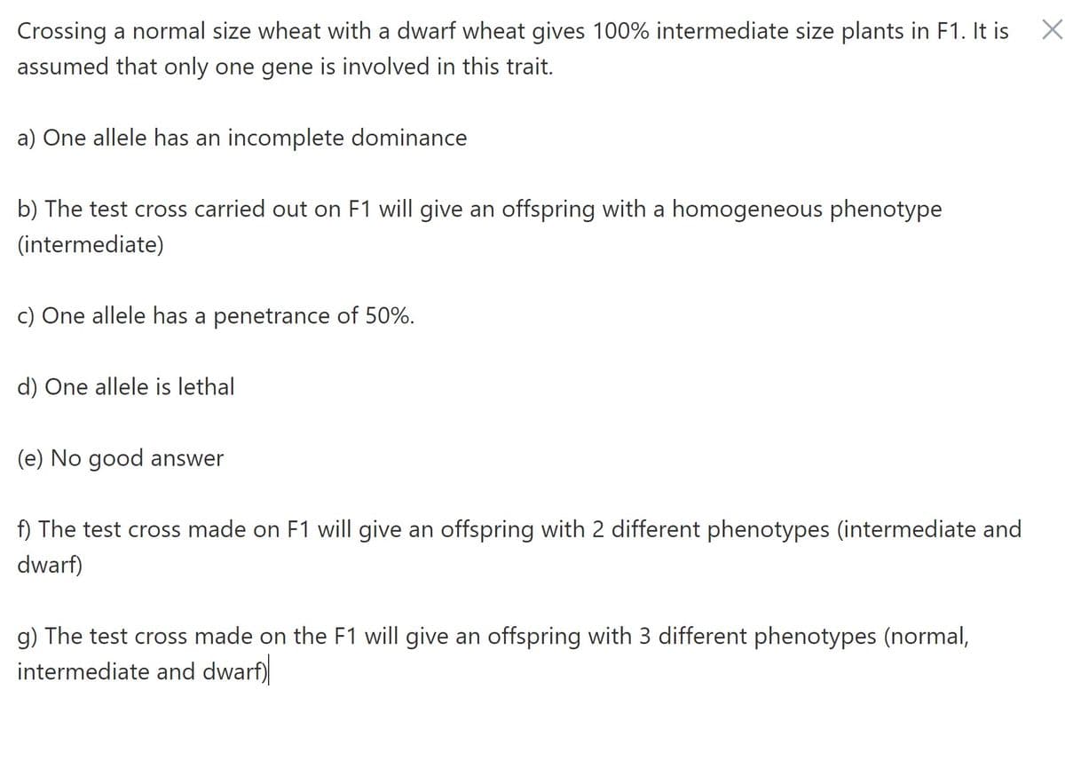 X
Crossing a normal size wheat with a dwarf wheat gives 100% intermediate size plants in F1. It is
assumed that only one gene is involved in this trait.
a) One allele has an incomplete dominance
b) The test cross carried out on F1 will give an offspring with a homogeneous phenotype
(intermediate)
c) One allele has a penetrance of 50%.
d) One allele is lethal
(e) No good answer
f) The test cross made on F1 will give an offspring with 2 different phenotypes (intermediate and
dwarf)
g) The test cross made on the F1 will give an offspring with 3 different phenotypes (normal,
intermediate and dwarf)