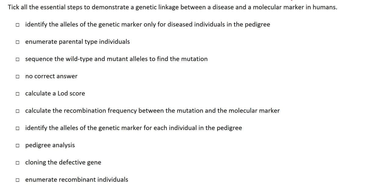 Tick all the essential steps to demonstrate a genetic linkage between a disease and a molecular marker in humans.
identify the alleles of the genetic marker only for diseased individuals in the pedigree
enumerate parental type individuals
sequence the wild-type and mutant alleles to find the mutation
no correct answer
calculate a Lod score
calculate the recombination frequency between the mutation and the molecular marker
identify the alleles of the genetic marker for each individual in the pedigree
pedigree analysis
cloning the defective gene
enumerate recombinant individuals