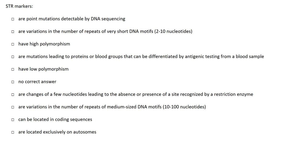 STR markers:
are point mutations detectable by DNA sequencing
are variations in the number of repeats of very short DNA motifs (2-10 nucleotides)
□have high polymorphism
are mutations leading to proteins or blood groups that can be differentiated by antigenic testing from a blood sample
☐have low polymorphism
no correct answer
are changes of a few nucleotides leading to the absence or presence of a site recognized by a restriction enzyme
are variations in the number of repeats of medium-sized DNA motifs (10-100 nucleotides)
can be located in coding sequences
are located exclusively on autosomes