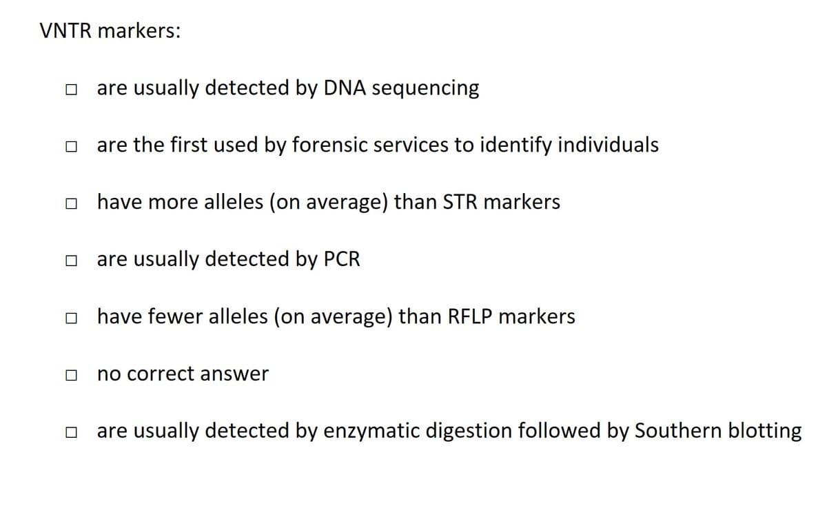 VNTR markers:
are usually detected by DNA sequencing
are the first used by forensic services to identify individuals
□ have more alleles (on average) than STR markers
are usually detected by PCR
☐ have fewer alleles (on average) than RFLP markers
no correct answer
are usually detected by enzymatic digestion followed by Southern blotting