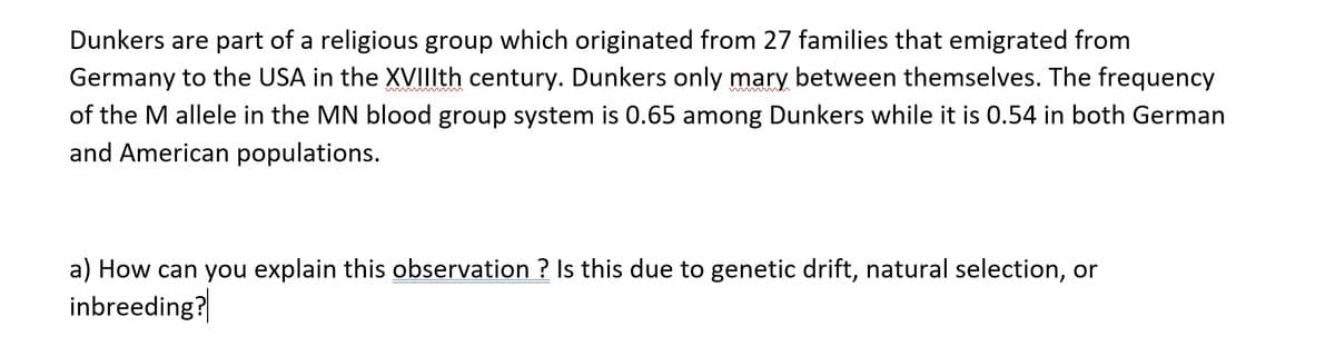 Dunkers are part of a religious group which originated from 27 families that emigrated from
Germany to the USA in the XVIIIth century. Dunkers only mary between themselves. The frequency
of the M allele in the MN blood group system is 0.65 among Dunkers while it is 0.54 in both German
and American populations.
a) How can you explain this observation ? Is this due to genetic drift, natural selection, or
inbreeding?