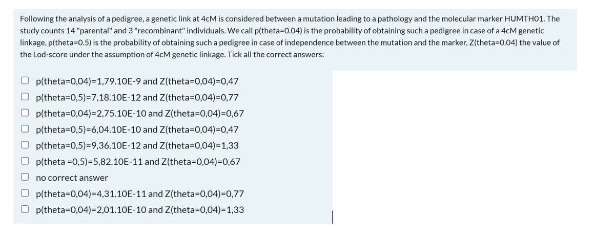 Following the analysis of a pedigree, a genetic link at 4cM is considered between a mutation leading to a pathology and the molecular marker HUMTH01. The
study counts 14 "parental" and 3 "recombinant" individuals. We call p(theta=0.04) is the probability of obtaining such a pedigree in case of a 4cM genetic
linkage, p(theta=0.5) is the probability of obtaining such a pedigree in case of independence between the mutation and the marker, Z(theta=0.04) the value of
the Lod-score under the assumption of 4cM genetic linkage. Tick all the correct answers:
p(theta=0,04)=1,79.10E-9 and Z(theta=0,04)=0,47
p(theta=0,5)=7,18.10E-12
and Z(theta=0,04)=0,77
and Z(theta=0,04)=0,67
p(theta=0,04)=2,75.10E-10
p(theta=0,5)=6,04.10E-10 and Z(theta=0,04)=0,47
p(theta=0,5)=9,36.10E-12 and Z(theta=0,04)=1,33
p(theta =0,5)=5,82.10E-11 and Z(theta=0,04)=0,67
no correct answer
p(theta=0,04)=4,31.10E-11
p(theta=0,04)=2,01.10E-10
and Z(theta=0,04)=0,77
and Z(theta=0,04)=1,33