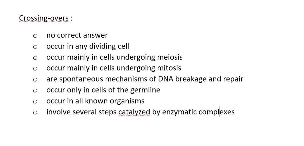 Crossing-overs:
O
O
no correct answer
occur in any dividing cell
occur mainly in cells undergoing meiosis
occur mainly in cells undergoing mitosis
are spontaneous mechanisms of DNA breakage and repair
occur only in cells of the germline
occur in all known organisms
involve several steps catalyzed by enzymatic complexes