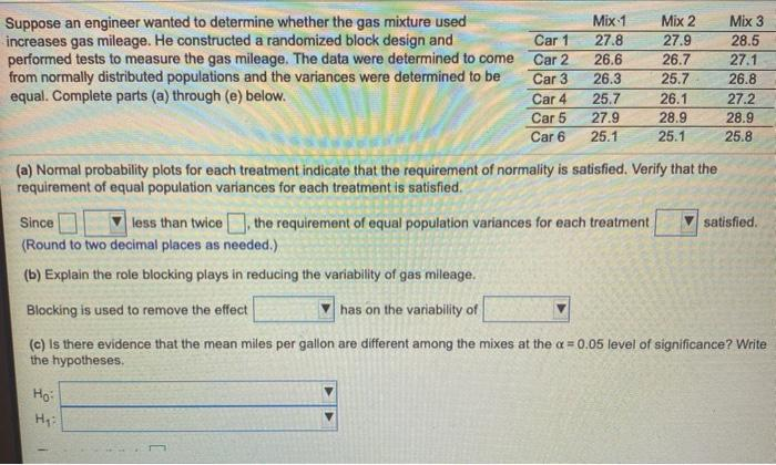 Suppose an engineer wanted to determine whether the gas mixture used
increases gas mileage. He constructed a randomized block design and
performed tests to measure the gas mileage. The data were determined to come Car 2
from normally distributed populations and the variances were determined to be
equal. Complete parts (a) through (e) below.
Mix 1
Mix 2
27.9
26.7
25.7
Mix 3
Car 1
27.8
28.5
26.6
27.1
Car 3
26.3
26.8
Car 4
25.7
26.1
27.2
Car 5
27.9
28.9
28.9
Car 6
25.1
25.1
25.8
(a) Normal probability plots for each treatment indicate that the requirement of normality is satisfied. Verify that the
requirement of equal population variances for each treatment is satisfied.
Since
less than twice, the requirement of equal population variances for each treatment
satisfied.
(Round to two decimal places as needed.)
(b) Explain the role blocking plays in reducing the variability of gas mileage.
Blocking is used to remove the effect
has on the variability of
(c) Is there evidence that the mean miles per gallon are different among the mixes at the a = 0.05 level of significance? Write
the hypotheses.
Hg
