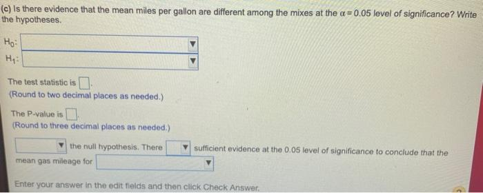 (c) Is there evidence that the mean miles per gallon are different among the mixes at the a = 0.05 level of significance? Write
the hypotheses.
%3!
Ho
The test statistic is.
(Round to two decimal places as needed.)
The P-value is
(Round to three decimal places as needed.)
the null hypothesis. There
V sufficient evidence at the 0.05 level of significance to conclude that the
mean gas mileage for
Enter your answer in the edit fields and then click Check Answer.

