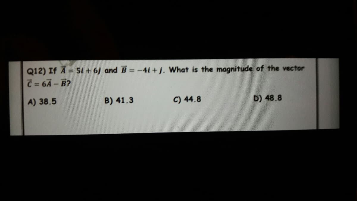 Q12) If A = 5i + 6J and B = -41+j. What is the magnitude of the vector
C = 6Ã – B?
%3D
A) 38.5
B) 41.3
C) 44.8
D) 48.8
