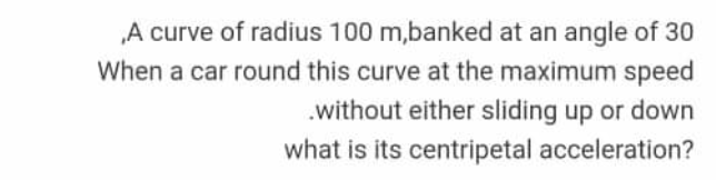 „A curve of radius 100 m,banked at an angle of 30
When a car round this curve at the maximum speed
.without either sliding up or down
what is its centripetal acceleration?
