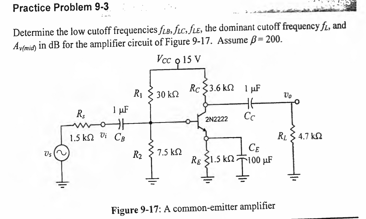 Practice Problem 9-3
Determine the low cutoff frequencies fLB, fLC, fLE, the dominant cutoff frequency fi, and
Av(mid) in dB for the amplifier circuit of Figure 9-17. Assume B= 200.
Vcc o 15 V
Vs
1 µF
Rs
카
1.5 ΚΩ Oi CB
R₁
30 ΚΩ
R₂ 7.5 ΚΩ
Rc 3.6 k 1 μF
2N2222
RE 1.5 kn
1.5k
Cc
CE
100 µF
T
Figure 9-17: A common-emitter amplifier
Vo
R₂ 4.7 k