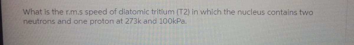 What is the r.m.s speed of diatomic tritium (T2) in which the nucleus contains two
neutrons and one proton at 273k and 100kPa.
