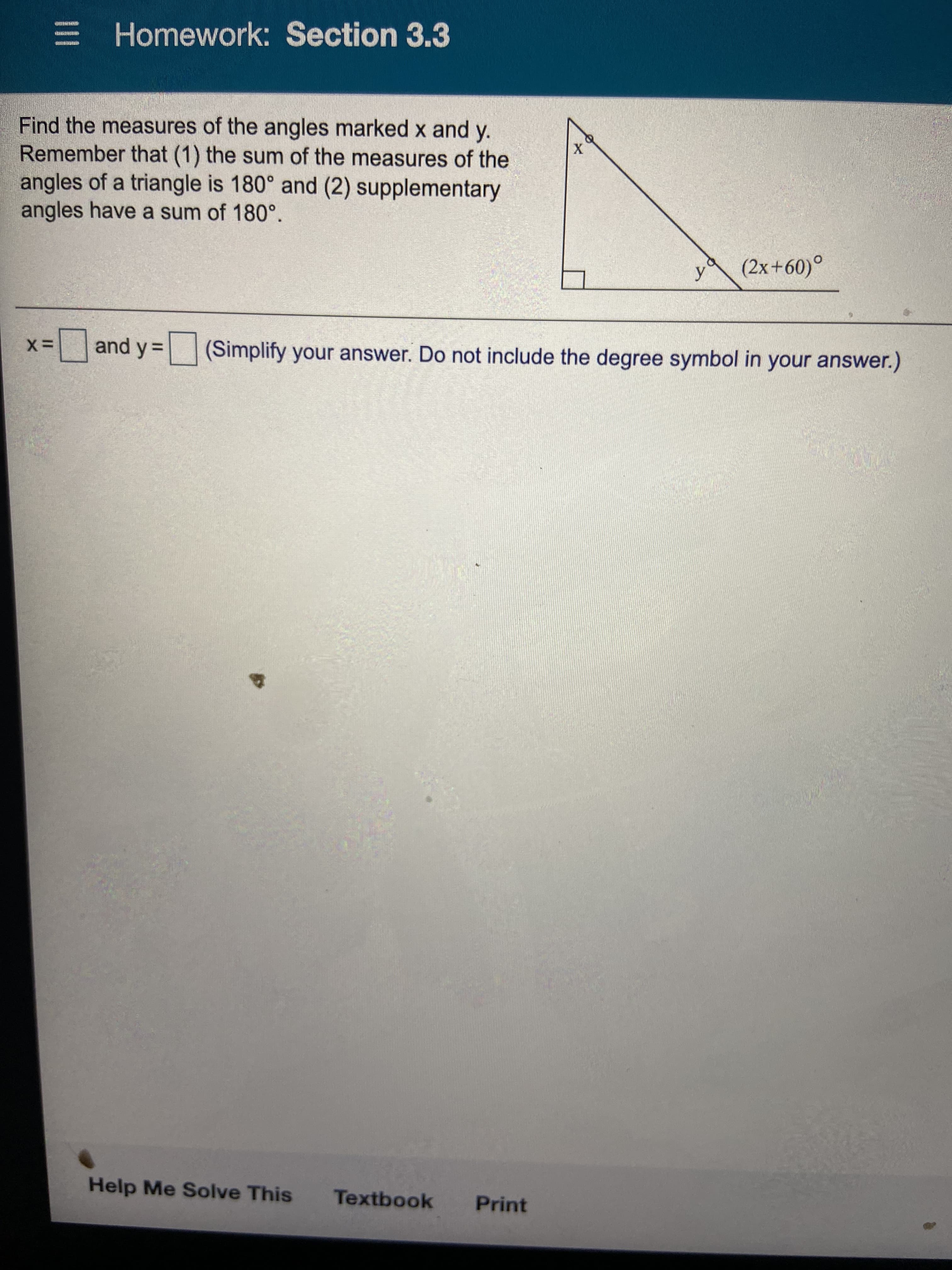 Homework: Section 3.3
Find the measures of the angles marked x and y.
Remember that (1) the sum of the measures of the
angles of a triangle is 180° and (2) supplementary
angles have a sum of 180°.
y
(2x+60)°
%and y= (Simplify your answer. Do not include the degree symbol in your answer.)
%3D
Help Me Solve This
Textbook
Print
