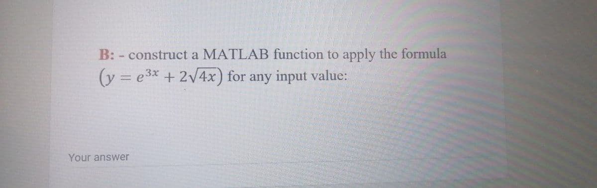 B: - construct a MATLAB function to apply the formula
(y=e3x + 2√4x) for any input value:
Your answer