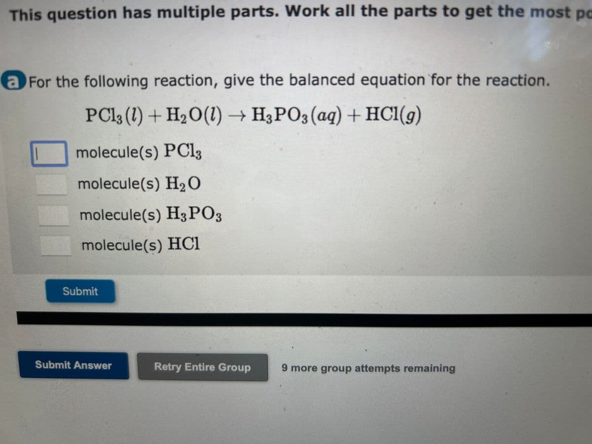 This question has multiple parts. Work all the parts to get the most po
a For the following reaction, give the balanced equation for the reaction.
PC13 (1) + H₂O(1)→ H3PO3(aq) + HCl(g)
molecule(s) PC13
molecule(s) H₂O
molecule(s) H3PO3
molecule(s) HC1
Submit
Submit Answer
Retry Entire Group
9 more group attempts remaining