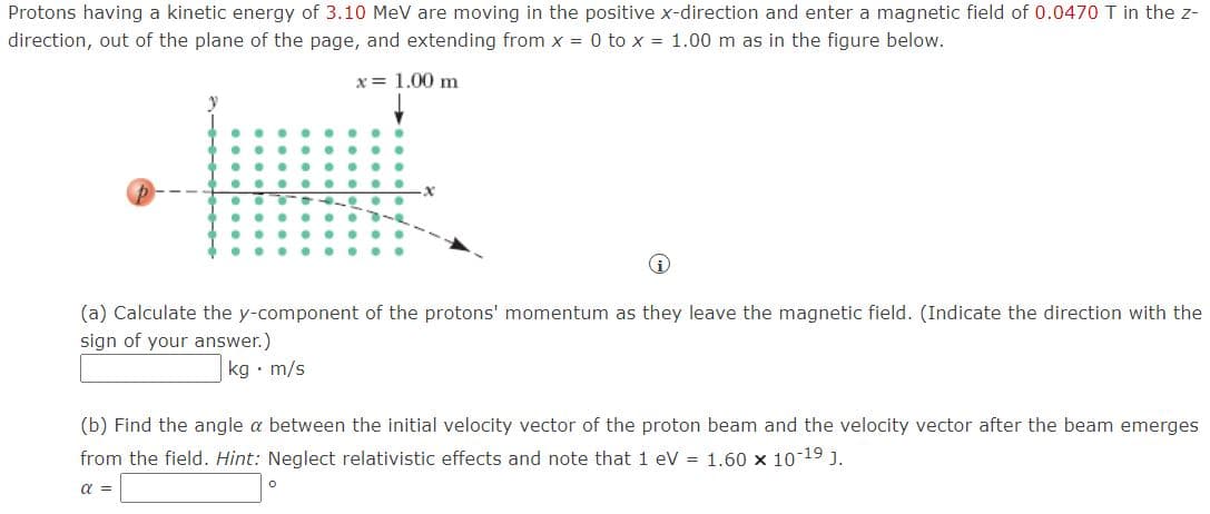 Protons having a kinetic energy of 3.10 MeV are moving in the positive x-direction and enter a magnetic field of 0.0470T in the z-
direction, out of the plane of the page, and extending from x = 0 to x = 1.00 m as in the figure below.
x = 1.00 m
(a) Calculate the y-component of the protons' momentum as they leave the magnetic field. (Indicate the direction with the
sign of your answer.)
kg • m/s
(b) Find the angle a between the initial velocity vector of the proton beam and the velocity vector after the beam emerges
from the field. Hint: Neglect relativistic effects and note that 1 eV = 1.60 x 10-19 J.
a =

