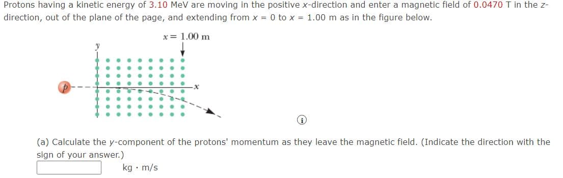 Protons having a kinetic energy of 3.10 MeV are moving in the positive x-direction and enter a magnetic field of 0.0470 T in the z-
direction, out of the plane of the page, and extending from x = 0 to x = 1.00 m as in the figure below.
x = 1.00 m
(a) Calculate the y-component of the protons' momentum as they leave the magnetic field. (Indicate the direction with the
sign of your answer.)
kg • m/s
