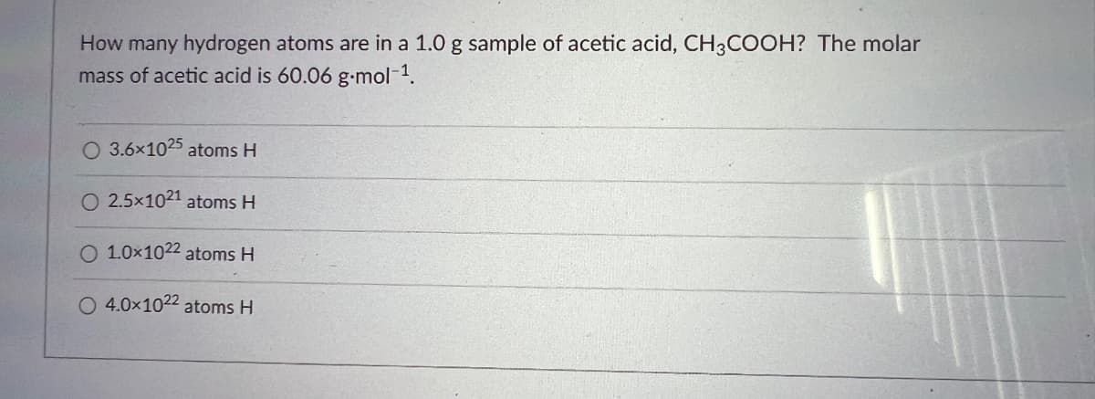 How many hydrogen atoms are in a 1.0 g sample of acetic acid, CH3COOH? The molar
mass of acetic acid is 60.06 g-mol-¹.
O 3.6x1025 atoms H
O 2.5×1021 atoms H
O 1.0x1022 atoms H
O 4.0×1022 atoms H