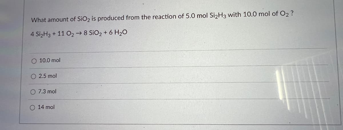 What amount of SiO₂ is produced from the reaction of 5.0 mol Si₂H3 with 10.0 mol of O2 ?
4 Si₂H3 +11 O2 → 8 SiO2 + 6H₂O
O 10.0 mol
O 2.5 mol
O 7.3 mol
O 14 mol