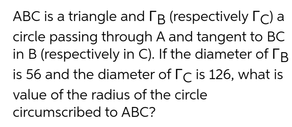 ABC is a triangle and B (respectively rc) a
circle passing through A and tangent to BC
in B (respectively in C). If the diameter of rB
is 56 and the diameter of rc is 126, what is
value of the radius of the circle
circumscribed to ABC?
