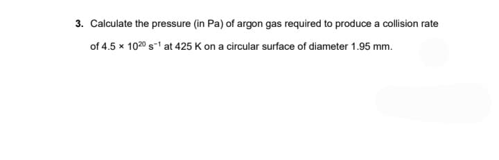 3. Calculate the pressure (in Pa) of argon gas required to produce a collision rate
of 4.5 x 102⁰ s-1 at 425 K on a circular surface of diameter 1.95 mm.