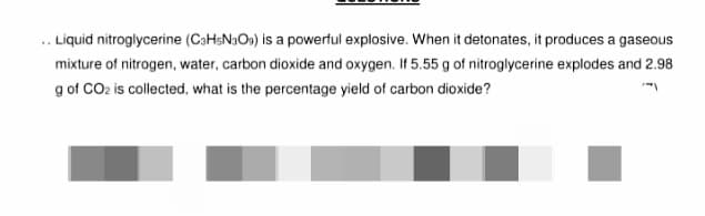 Liquid nitroglycerine (C3H5N309) is a powerful explosive. When it detonates, it produces a gaseous
mixture of nitrogen, water, carbon dioxide and oxygen. If 5.55 g of nitroglycerine explodes and 2.98
g of CO₂ is collected, what is the percentage yield of carbon dioxide?