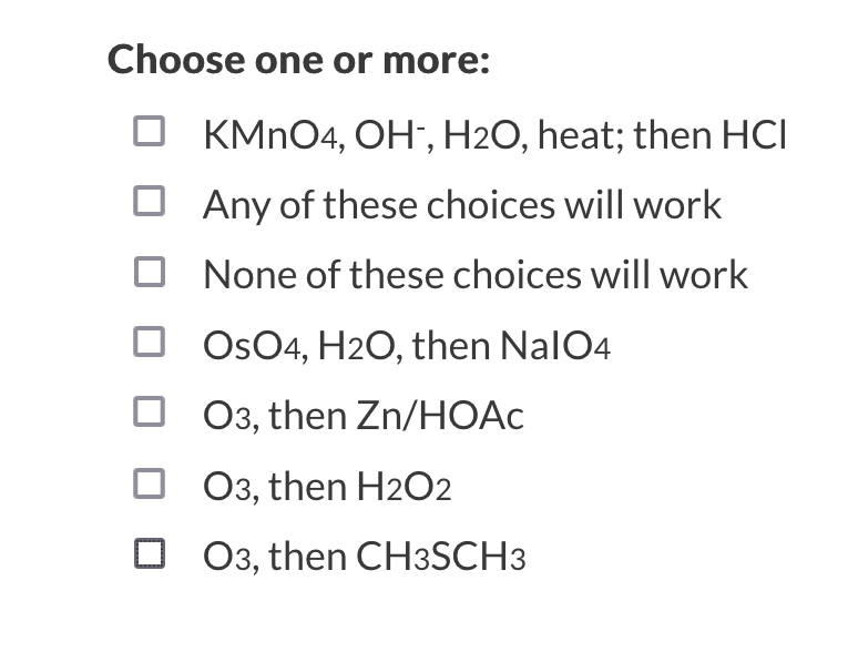 Choose one or more:
KMNO4, OH", H2O, heat; then HCI
O Any of these choices will work
None of these choices will work
OsO4, H2O, then NalO4
03, then Zn/HOAC
03, then H2O2
O 03, then CH3SCH3
