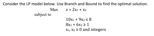 Consider the LP model below. Use Branch and Bound to find the optimal solution.
Маx
z = 2x1 + x2
%3D
subject to
10x1 + 9x2 s 8
8х1 + 6х2 2 1
X1, X2 2 0 and integers
