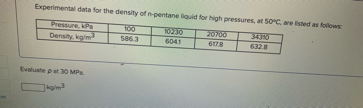 ces
Experimental data for the density of n-pentane liquid for high pressures, at 50°C, are listed as follows:
100
10230
20700
34310
Pressure, kPa
Density, kg/m3
586.3
604.1
617.8
632.8
Evaluate p at 30 MPa.
kg/m3