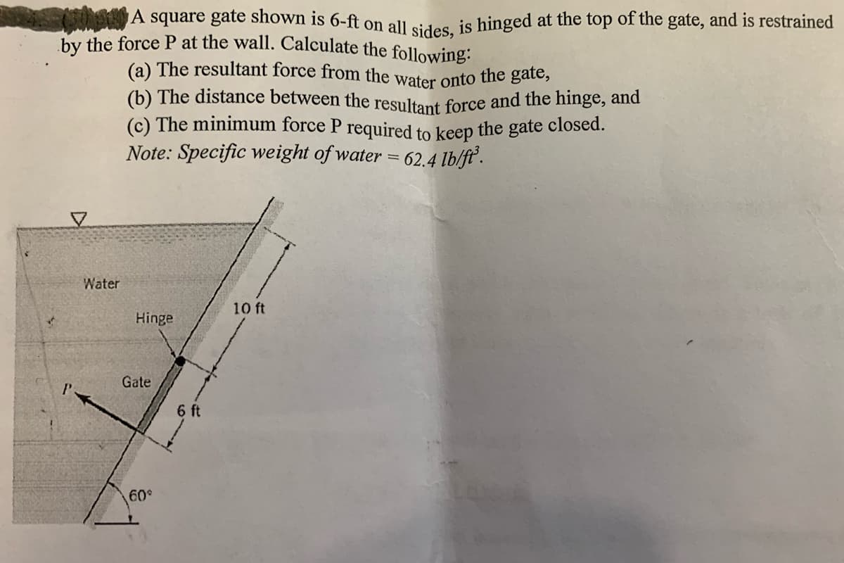 (a) The resultant force from the water onto the gate,
A square gate shown is 6-ft on all sides is hinged at the top of the gate, and is restrained
hy the force P at the wall. Calculate the following:
(b) The distance between the resultant force and the hinge, and
(c) The minimum force P required to keep the gate closed.
Note: Specific weight of water = 62.4 lb/fť.
Water
10 ft
Hinge
Gate
6 ft
60
