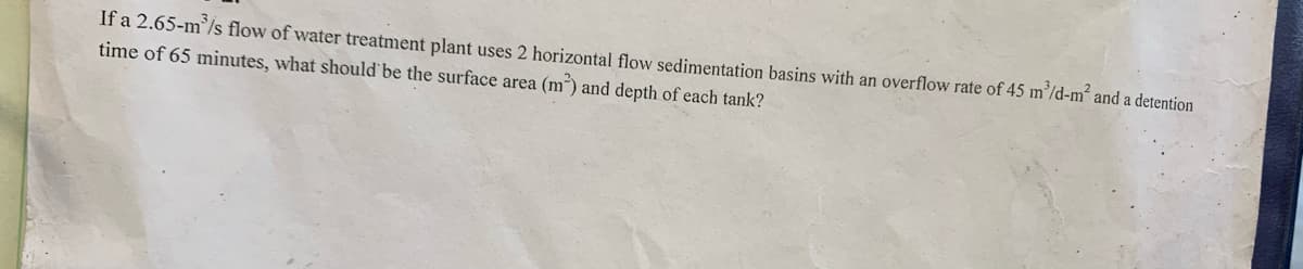 If a 2.65-m³/s flow of water treatment plant uses 2 horizontal flow sedimentation basins with an overflow rate of 45 m³/d-m² and a detention
time of 65 minutes, what should be the surface area (m²) and depth of each tank?