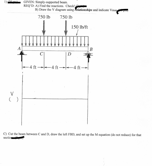 GIVEN: Simply-supported beam.
REQ'D: A) Find the reactions. Check!
B) Draw the V diagram using elationships and indicate Vmay
750 lb
750 lb
150 lb/ft
A
D
4 ft 4 ft→4 ft –
V
C) Cut the beam between C and D, draw the left FBD, and set up the M equation (do not reduce) for that
section
