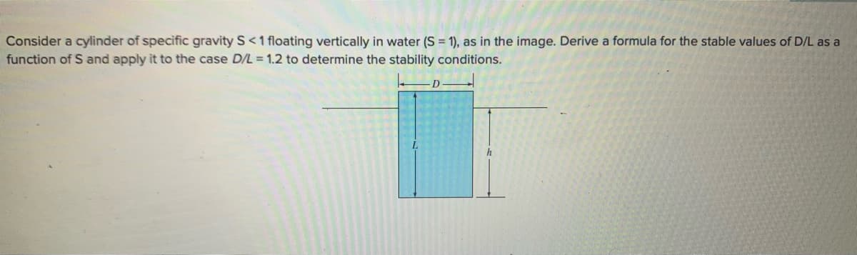 Consider a cylinder of specific gravity S <1 floating vertically in water (S = 1), as in the image. Derive a formula for the stable values of D/L as a
function of S and apply it to the case D/L = 1.2 to determine the stability conditions.
D
h