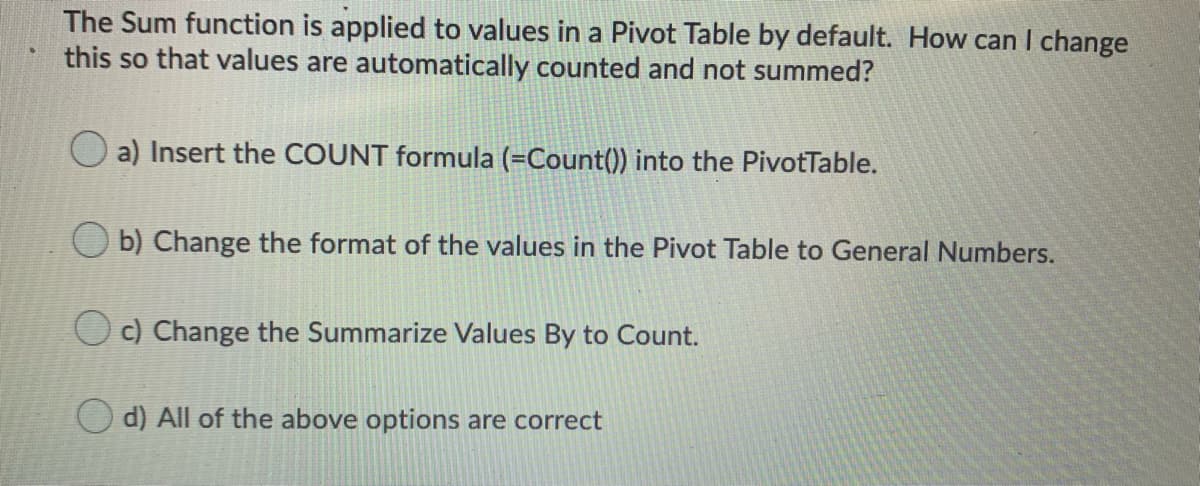 The Sum function is applied to values in a Pivot Table by default. How can I change
this so that values are automatically counted and not summed?
a) Insert the COUNT formula (=Count()) into the PivotTable.
b) Change the format of the values in the Pivot Table to General Numbers.
O c) Change the Summarize Values By to Count.
d) All of the above options are correct
