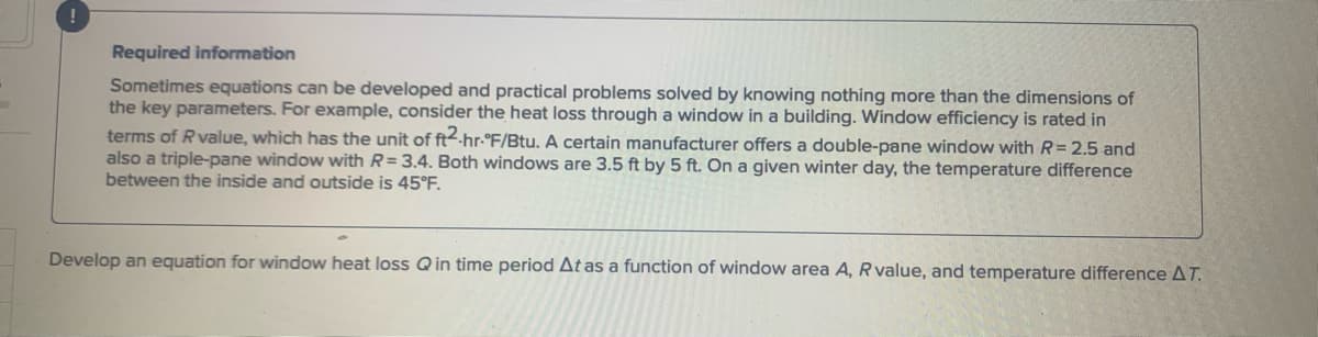 Required information
Sometimes equations can be developed and practical problems solved by knowing nothing more than the dimensions of
the key parameters. For example, consider the heat loss through a window in a building. Window efficiency is rated in
terms of R value, which has the unit of ft2-hr-°F/Btu. A certain manufacturer offers a double-pane window with R=2.5 and
also a triple-pane window with R= 3.4. Both windows are 3.5 ft by 5 ft. On a given winter day, the temperature difference
between the inside and outside is 45°F.
Develop an equation for window heat loss Q in time period At as a function of window area A, R value, and temperature difference AT.
