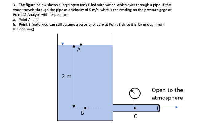 3. The figure below shows a large open tank filled with water, which exits through a pipe. If the
water travels through the pipe at a velocity of 5 m/s, what is the reading on the pressure gage at
Point C? Analyze with respect to:
a. Point A, and
b. Point B (note, you can still assume a velocity of zero at Point B since it is far enough from
the opening)
A
2 m
Open to the
atmosphere
B
