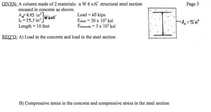 GIVEN: A column made of 2 materials: a W 6 x 15 structural steel section
Page 3
encased in concrete as shown.
Load = 60 kips
Esteel = 30 x 10' ksi
Econcrete = 3 x 10° ksi
I = 29.1 in.
k = 29.1 in (Wbx15
FA = 15 in
Length = 10 feet
REQ'D: A) Load in the concrete and load in the steel section
B) Compressive stress in the concrete and compressive stress in the steel section
